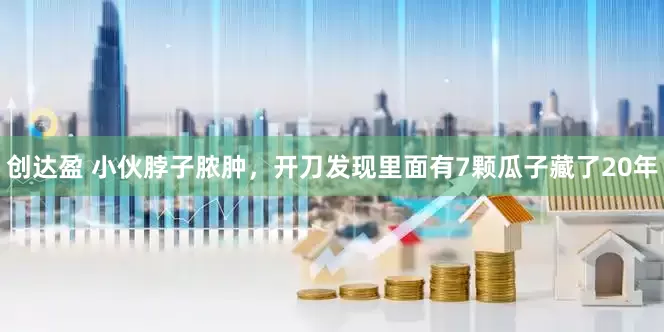 创达盈 小伙脖子脓肿，开刀发现里面有7颗瓜子藏了20年