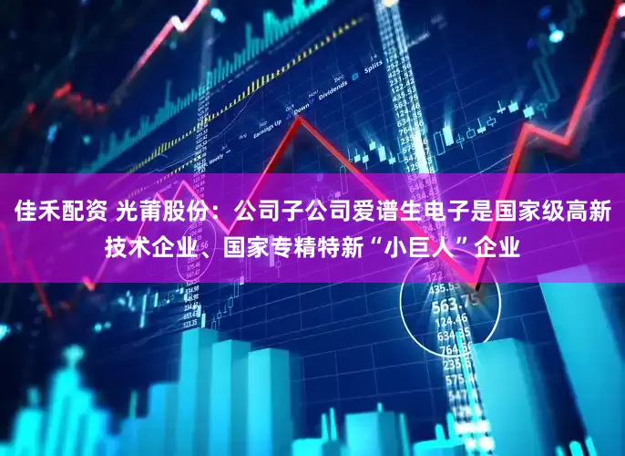 佳禾配资 光莆股份：公司子公司爱谱生电子是国家级高新技术企业、国家专精特新“小巨人”企业