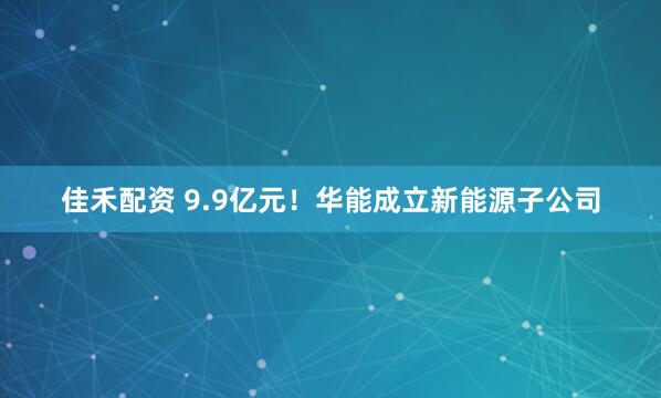 佳禾配资 9.9亿元！华能成立新能源子公司