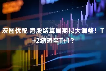 宏图优配 港股结算周期拟大调整！T+2缩短至T+1？