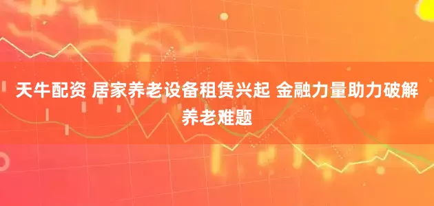 天牛配资 居家养老设备租赁兴起 金融力量助力破解养老难题