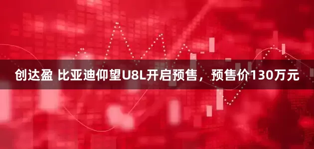 创达盈 比亚迪仰望U8L开启预售，预售价130万元