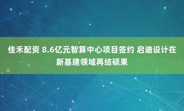 佳禾配资 8.6亿元智算中心项目签约 启迪设计在新基建领域再结硕果
